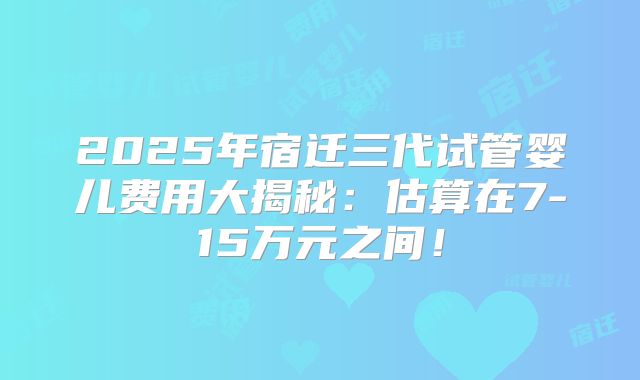 2025年宿迁三代试管婴儿费用大揭秘：估算在7-15万元之间！