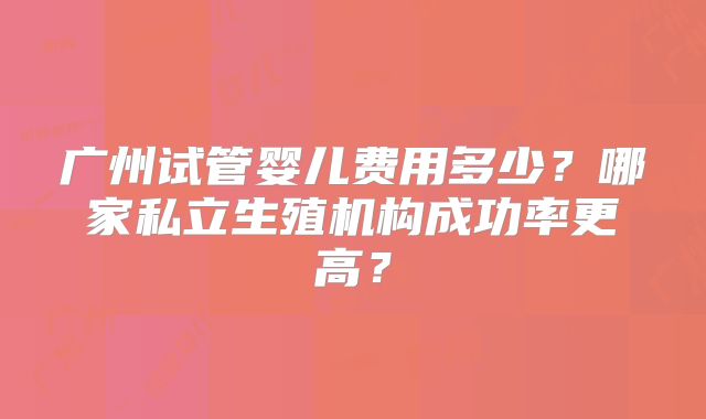 广州试管婴儿费用多少？哪家私立生殖机构成功率更高？