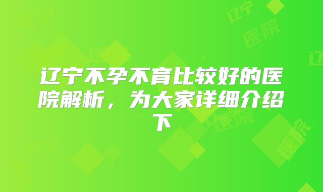 辽宁不孕不育比较好的医院解析，为大家详细介绍下