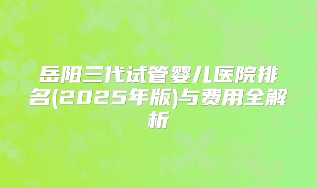 岳阳三代试管婴儿医院排名(2025年版)与费用全解析