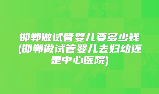 邯郸做试管婴儿要多少钱(邯郸做试管婴儿去妇幼还是中心医院)
