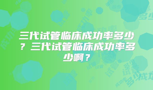 三代试管临床成功率多少?三代试管临床成功率多少啊?