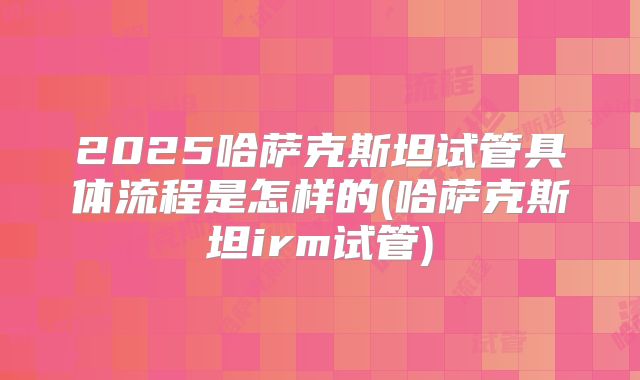 2025哈萨克斯坦试管具体流程是怎样的(哈萨克斯坦irm试管)