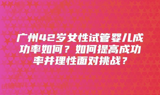 广州42岁女性试管婴儿成功率如何？如何提高成功率并理性面对挑战？