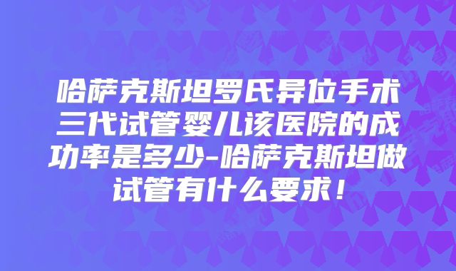 哈萨克斯坦罗氏异位手术三代试管婴儿该医院的成功率是多少-哈萨克斯坦做试管有什么要求!