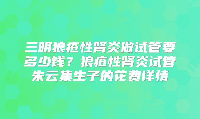 三明狼疮性肾炎做试管要多少钱？狼疮性肾炎试管朱云集生子的花费详情