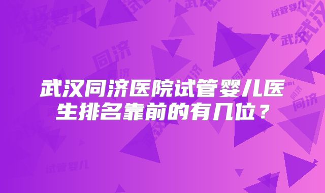 武汉同济医院试管婴儿医生排名靠前的有几位？