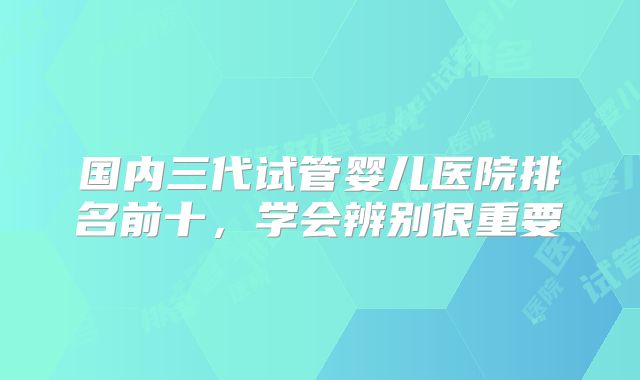 国内三代试管婴儿医院排名前十，学会辨别很重要