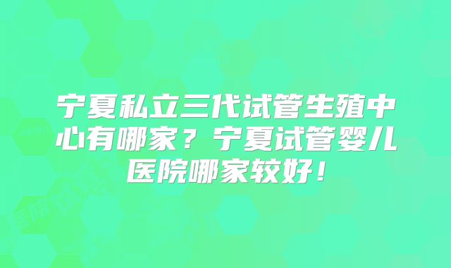宁夏私立三代试管生殖中心有哪家？宁夏试管婴儿医院哪家较好！