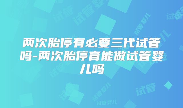 两次胎停有必要三代试管吗-两次胎停育能做试管婴儿吗