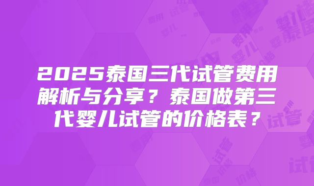 2025泰国三代试管费用解析与分享?泰国做第三代婴儿试管的价格表?