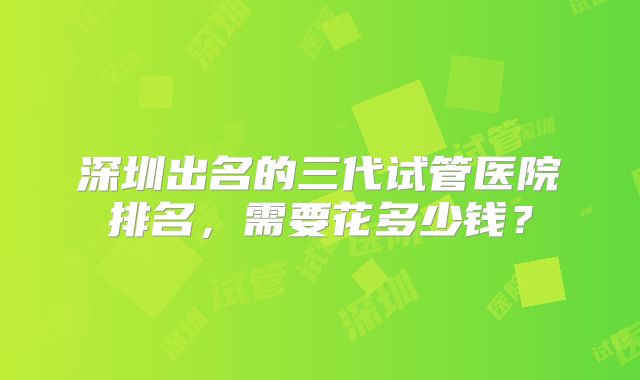深圳出名的三代试管医院排名，需要花多少钱？
