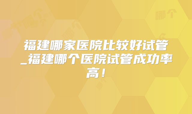 福建哪家医院比较好试管_福建哪个医院试管成功率高！