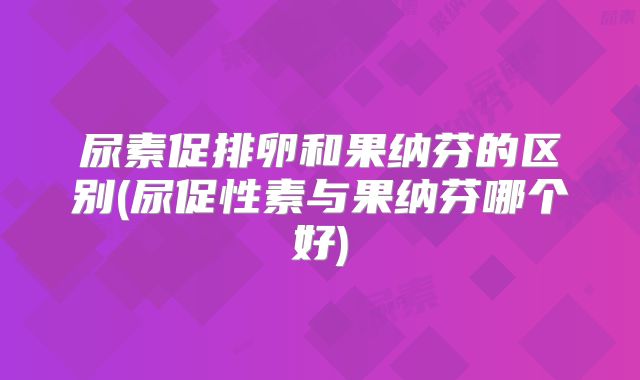 尿素促排卵和果纳芬的区别(尿促性素与果纳芬哪个好)