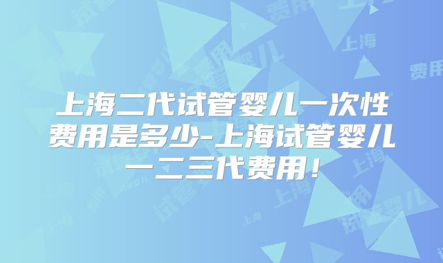 上海二代试管婴儿一次性费用是多少-上海试管婴儿一二三代费用！