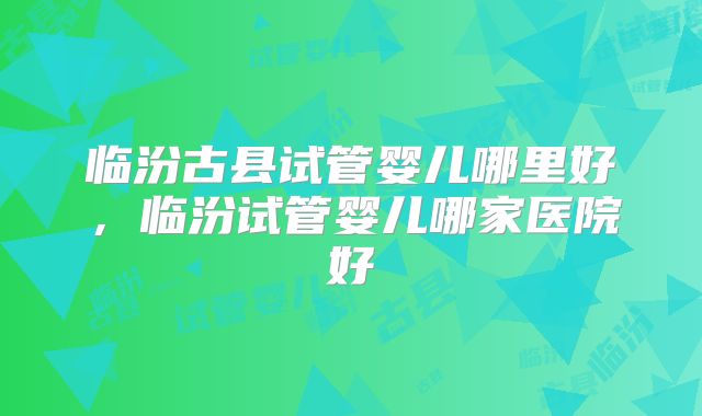 临汾古县试管婴儿哪里好，临汾试管婴儿哪家医院好