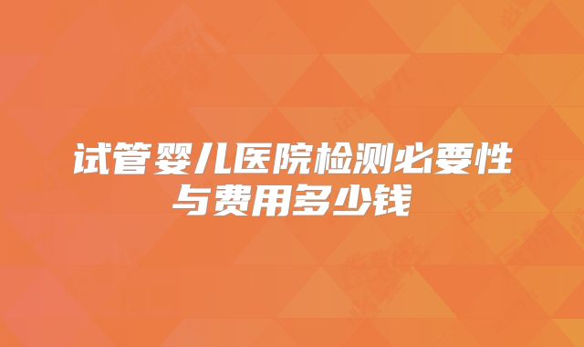 试管婴儿医院检测必要性与费用多少钱