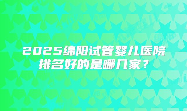 2025绵阳试管婴儿医院排名好的是哪几家?