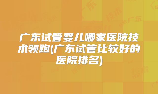 广东试管婴儿哪家医院技术领跑(广东试管比较好的医院排名)