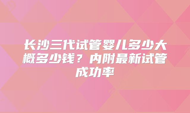 长沙三代试管婴儿多少大概多少钱?内附最新试管成功率