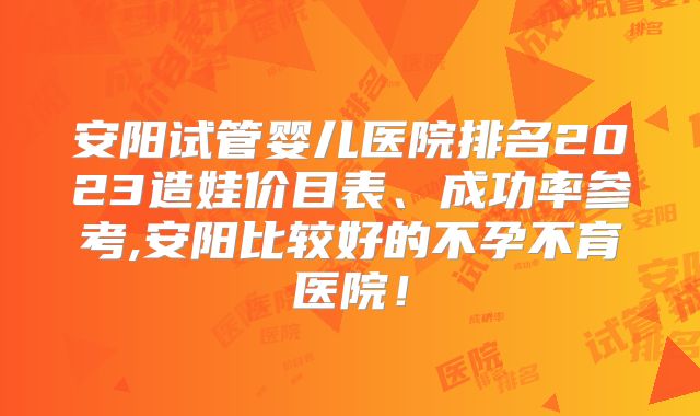 安阳试管婴儿医院排名2023造娃价目表、成功率参考,安阳比较好的不孕不育医院！