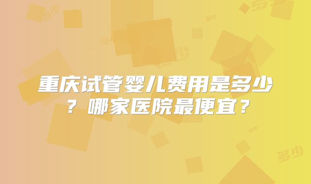 重庆试管婴儿费用是多少？哪家医院最便宜？