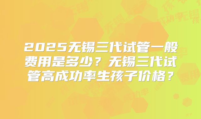 2025无锡三代试管一般费用是多少？无锡三代试管高成功率生孩子价格？