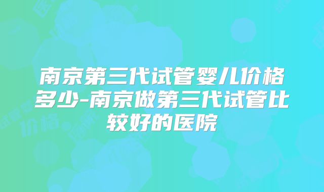 南京第三代试管婴儿价格多少-南京做第三代试管比较好的医院