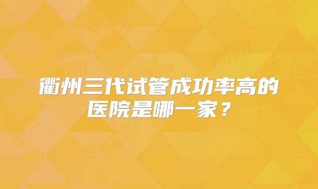 衢州三代试管成功率高的医院是哪一家?