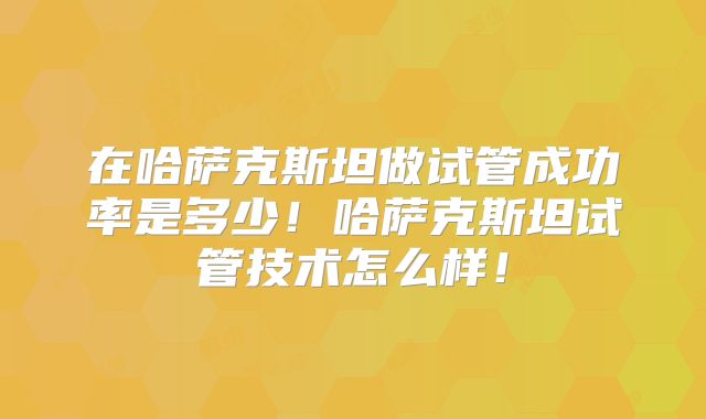在哈萨克斯坦做试管成功率是多少！哈萨克斯坦试管技术怎么样！