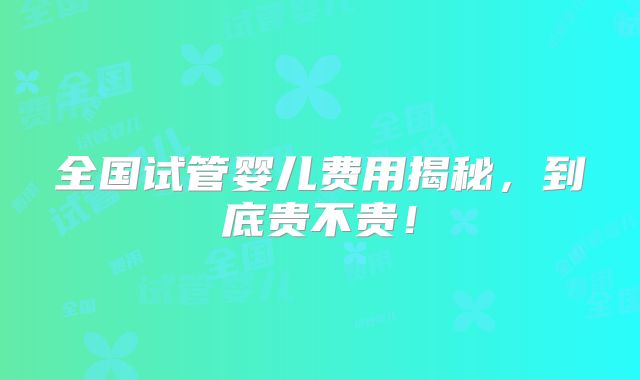 全国试管婴儿费用揭秘,到底贵不贵!