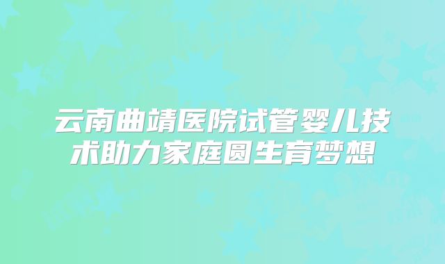 云南曲靖医院试管婴儿技术助力家庭圆生育梦想