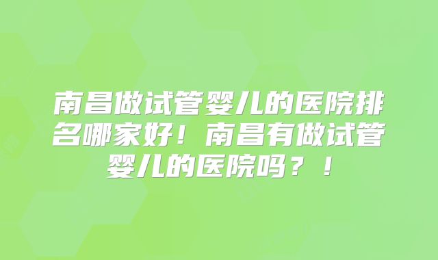 南昌做试管婴儿的医院排名哪家好！南昌有做试管婴儿的医院吗？！