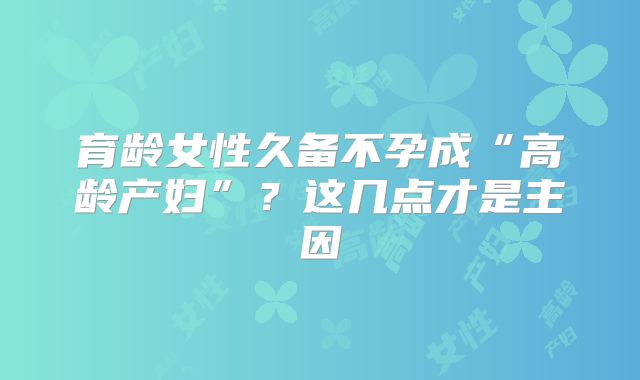 育龄女性久备不孕成“高龄产妇”?这几点才是主因