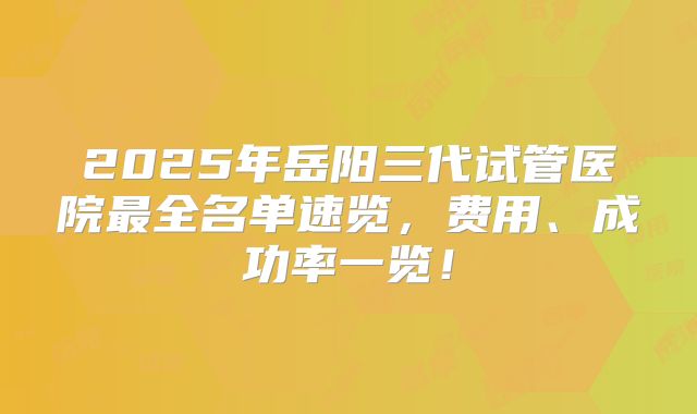 2025年岳阳三代试管医院最全名单速览，费用、成功率一览！
