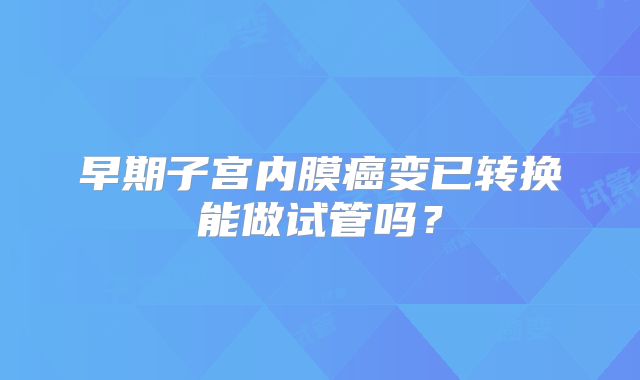 早期子宫内膜癌变已转换能做试管吗？