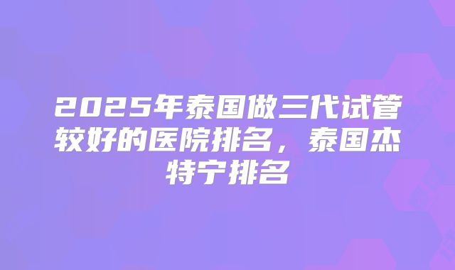 2025年泰国做三代试管较好的医院排名，泰国杰特宁排名