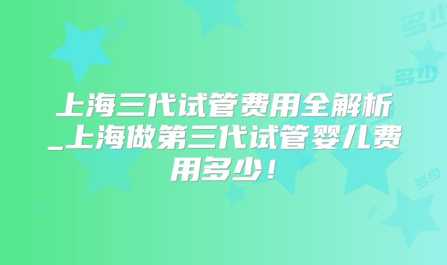 上海三代试管费用全解析_上海做第三代试管婴儿费用多少！