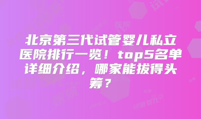 北京第三代试管婴儿私立医院排行一览！top5名单详细介绍，哪家能拔得头筹？