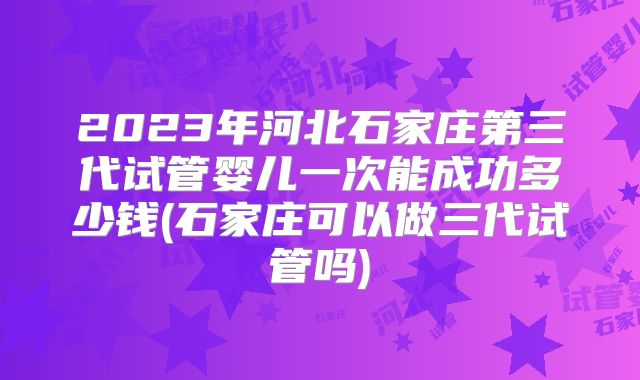 2023年河北石家庄第三代试管婴儿一次能成功多少钱(石家庄可以做三代试管吗)