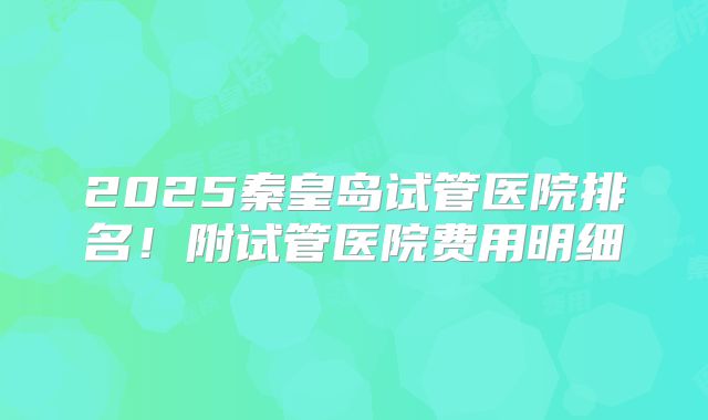2025秦皇岛试管医院排名！附试管医院费用明细