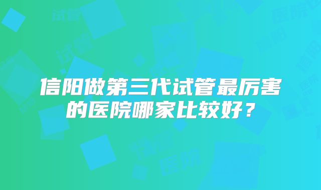 信阳做第三代试管最厉害的医院哪家比较好？