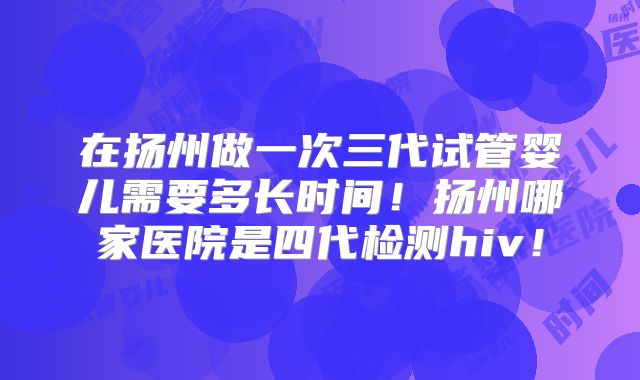 在扬州做一次三代试管婴儿需要多长时间！扬州哪家医院是四代检测hiv！