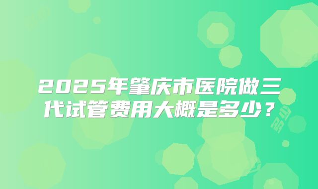 2025年肇庆市医院做三代试管费用大概是多少？