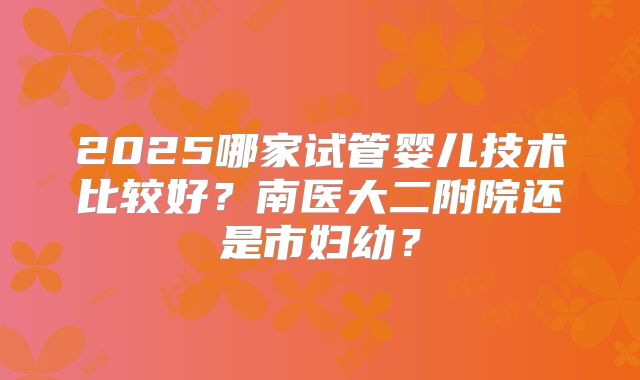 2025哪家试管婴儿技术比较好?南医大二附院还是市妇幼?