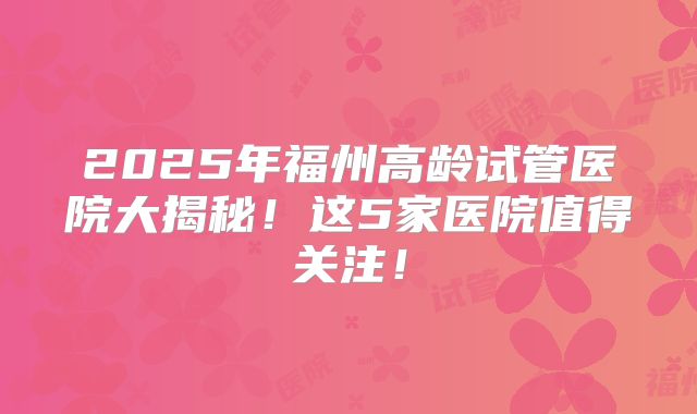 2025年福州高龄试管医院大揭秘!这5家医院值得关注!
