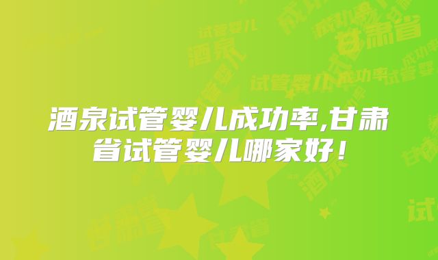 酒泉试管婴儿成功率,甘肃省试管婴儿哪家好！