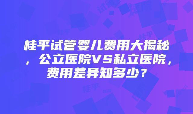 桂平试管婴儿费用大揭秘，公立医院VS私立医院，费用差异知多少？