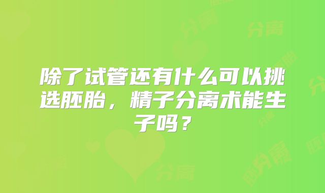 除了试管还有什么可以挑选胚胎，精子分离术能生子吗？