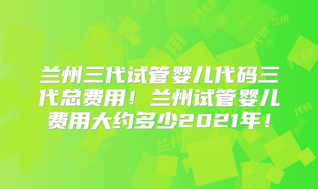 兰州三代试管婴儿代码三代总费用！兰州试管婴儿费用大约多少2021年！